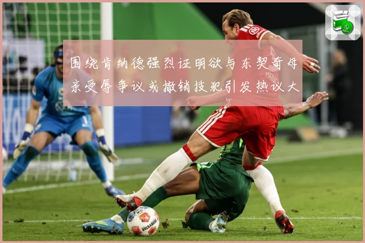 围绕肯纳德强烈证明欲与东契奇母亲受辱争议或撤销技犯引发热议大赛场复盘