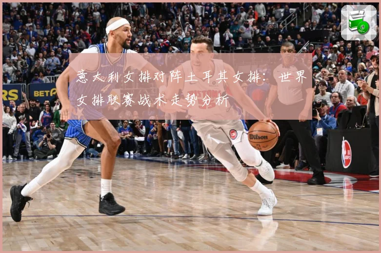 意大利女排对阵土耳其女排：世界女排联赛战术走势分析