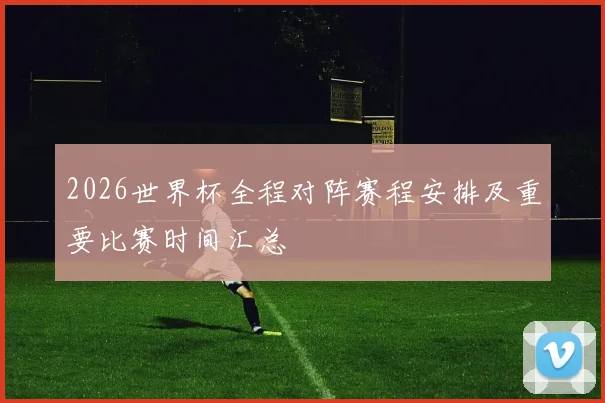 2026世界杯全程对阵赛程安排及重要比赛时间汇总