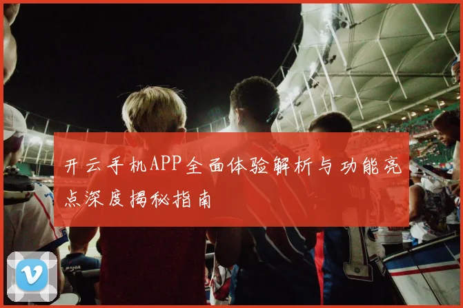 开云手机APP全面体验解析与功能亮点深度揭秘指南