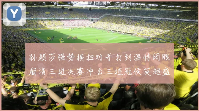 孙颖莎强势横扫对手打到温特闭眼崩溃三进决赛冲击三连冠侯英超盛赞无以复加