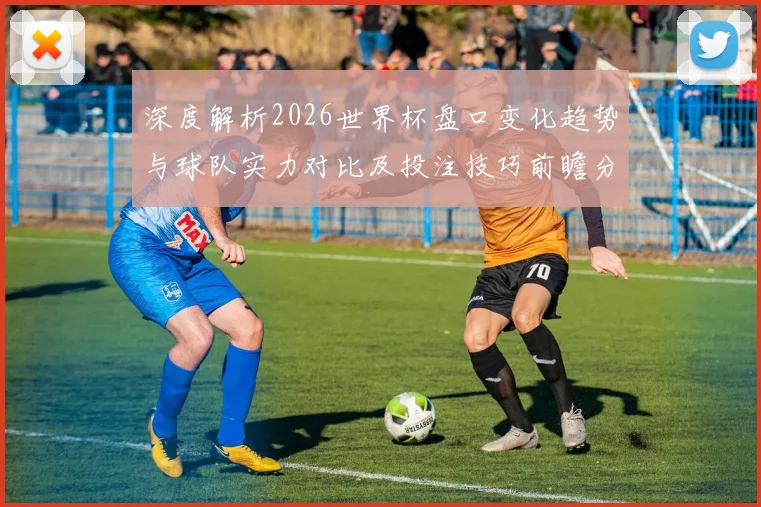 深度解析2026世界杯盘口变化趋势与球队实力对比及投注技巧前瞻分析