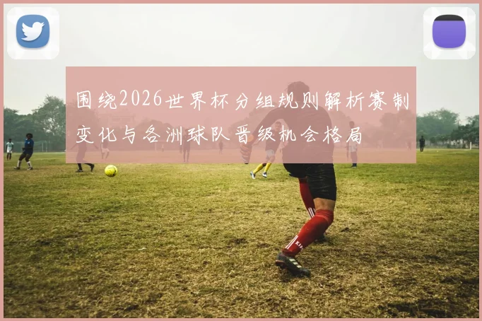 围绕2026世界杯分组规则解析赛制变化与各洲球队晋级机会格局